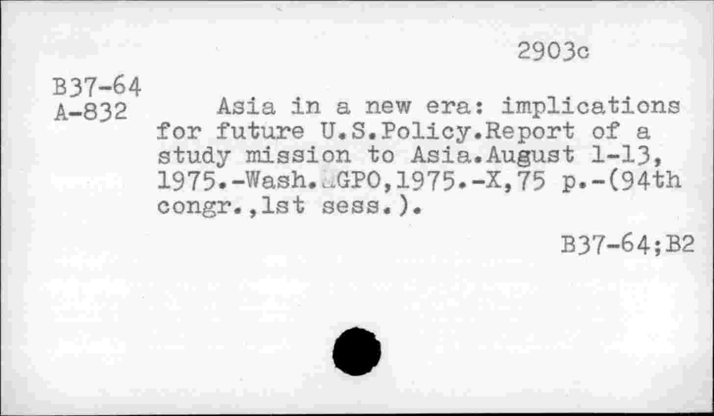 ﻿2903c
B37-64 A-832
Asia in a new era: implications for future U.S.Policy.Report of a study mission to Asia.August 1-13, 1975.-Wash.aGPO,1975.-X,75 p.-(94th congr.,1st sess.).
B37-64;B2